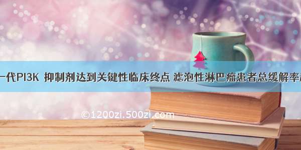 速递 | 新一代PI3Kδ抑制剂达到关键性临床终点 滤泡性淋巴瘤患者总缓解率超过40%