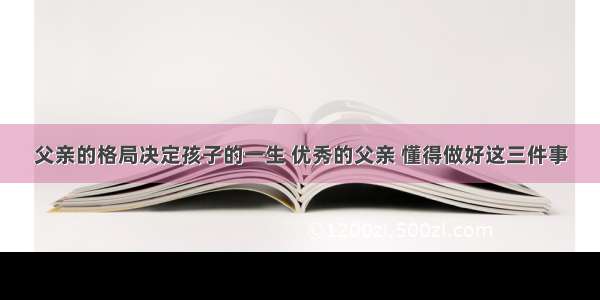 父亲的格局决定孩子的一生 优秀的父亲 懂得做好这三件事