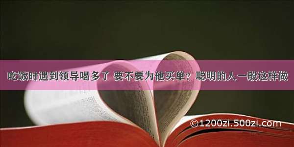 吃饭时遇到领导喝多了 要不要为他买单？聪明的人一般这样做