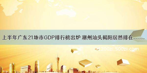 上半年广东21地市GDP排行榜出炉 潮州汕头揭阳居然排在......