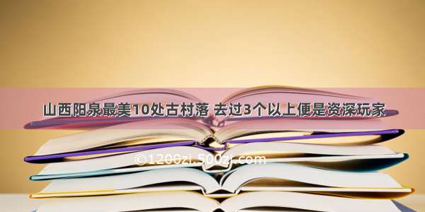 山西阳泉最美10处古村落 去过3个以上便是资深玩家