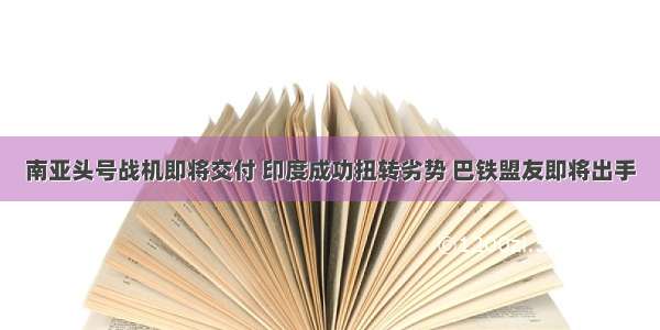 南亚头号战机即将交付 印度成功扭转劣势 巴铁盟友即将出手