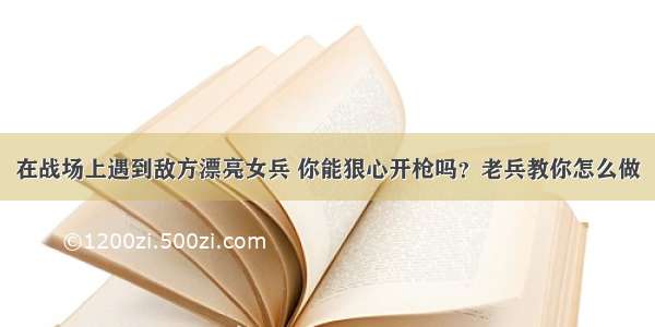 在战场上遇到敌方漂亮女兵 你能狠心开枪吗？老兵教你怎么做