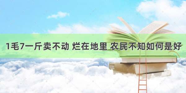 1毛7一斤卖不动 烂在地里 农民不知如何是好