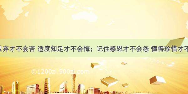 愿意放弃才不会苦 适度知足才不会悔；记住感恩才不会怨 懂得珍惜才不会愧。