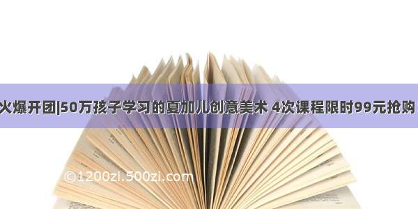 火爆开团|50万孩子学习的夏加儿创意美术 4次课程限时99元抢购！