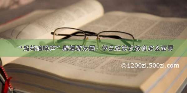 “妈妈咆哮声”刷爆朋友圈：学会欣赏式教育多么重要