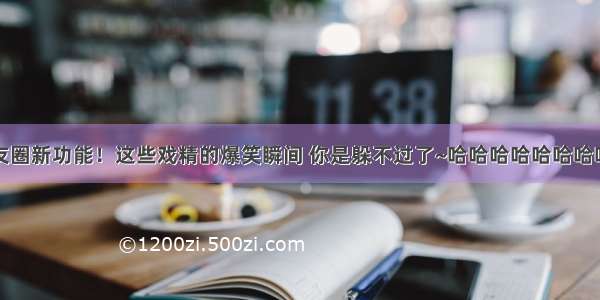 朋友圈新功能！这些戏精的爆笑瞬间 你是躲不过了~哈哈哈哈哈哈哈哈哈