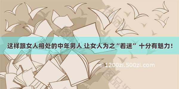 这样跟女人相处的中年男人 让女人为之“着迷” 十分有魅力！