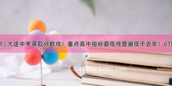 正式公布 | 大连中考录取分数线！重点高中指标最低线普遍低于去年！67所初中指