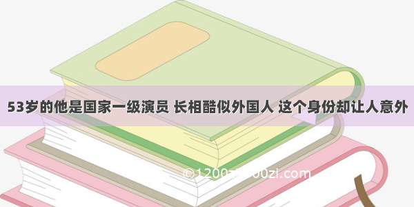 53岁的他是国家一级演员 长相酷似外国人 这个身份却让人意外