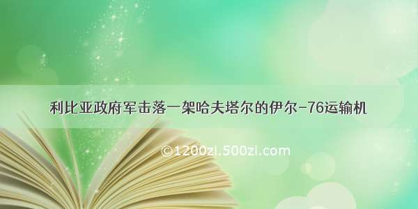 利比亚政府军击落一架哈夫塔尔的伊尔-76运输机