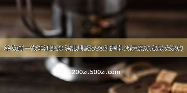 华为新一代手机来袭 搭载麒麟980处理器 鸿蒙系统成最大亮点