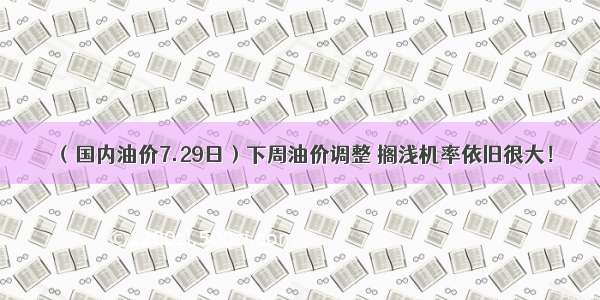 （国内油价7.29日）下周油价调整 搁浅机率依旧很大！