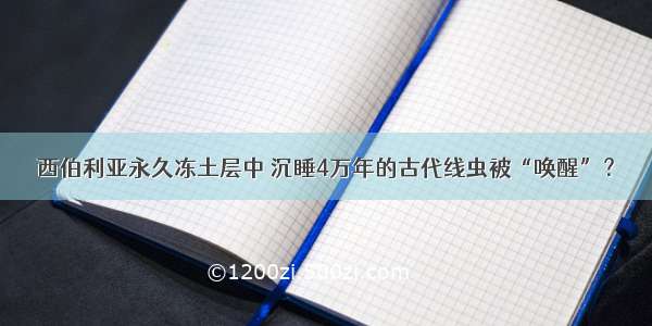 西伯利亚永久冻土层中 沉睡4万年的古代线虫被“唤醒”？