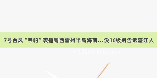 7号台风“韦帕”袭指粤西雷州半岛海南…没16级别告诉湛江人