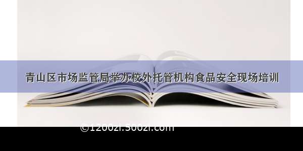 青山区市场监管局举办校外托管机构食品安全现场培训