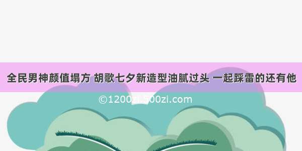 全民男神颜值塌方 胡歌七夕新造型油腻过头 一起踩雷的还有他