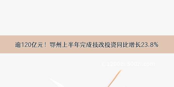 逾120亿元！鄂州上半年完成技改投资同比增长23.8%