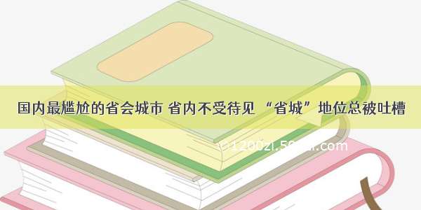 国内最尴尬的省会城市 省内不受待见 “省城”地位总被吐槽