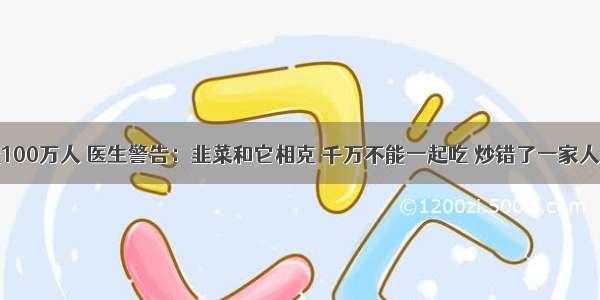 已经害死100万人 医生警告：韭菜和它相克 千万不能一起吃 炒错了一家人致癌 赶紧