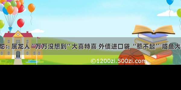 大金龙：属龙人“万万没想到”大喜特喜 外债进口袋 “惹不起” 咸鱼大翻身！