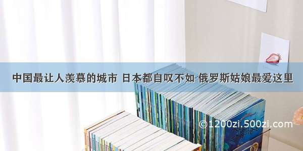 中国最让人羡慕的城市 日本都自叹不如 俄罗斯姑娘最爱这里