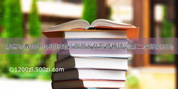 崇州市教培中心组织幼儿园园长任职资格培训第二次跟岗活动