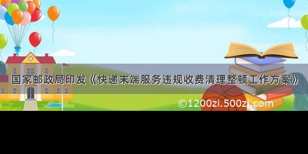 国家邮政局印发《快递末端服务违规收费清理整顿工作方案》