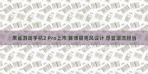 黑鲨游戏手机2 Pro上市 赛博朋克风设计 尽显潮流担当