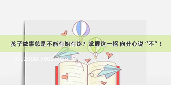 孩子做事总是不能有始有终？掌握这一招 向分心说“不”！