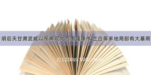 明后天甘肃武威以东将现大范围强降水 兰白等多地局部有大暴雨