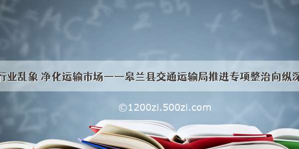 聚焦行业乱象 净化运输市场——皋兰县交通运输局推进专项整治向纵深开展