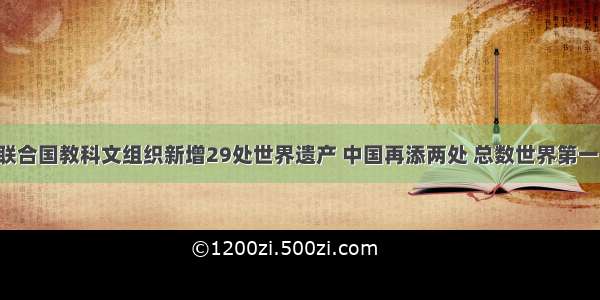 联合国教科文组织新增29处世界遗产 中国再添两处 总数世界第一！