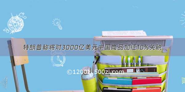 特朗普称将对3000亿美元中国商品加征10%关税