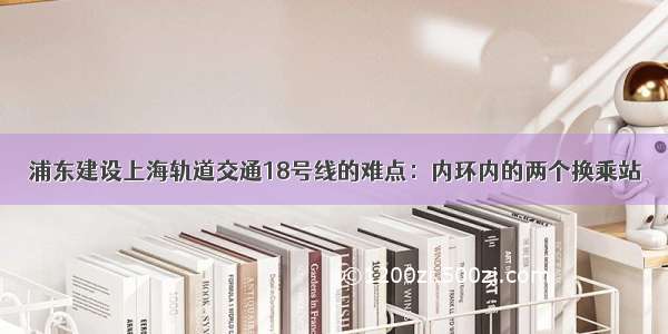 浦东建设上海轨道交通18号线的难点：内环内的两个换乘站