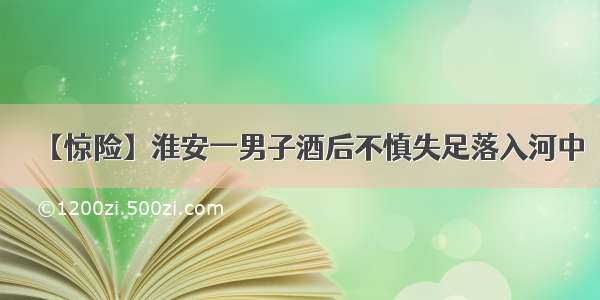 【惊险】淮安一男子酒后不慎失足落入河中