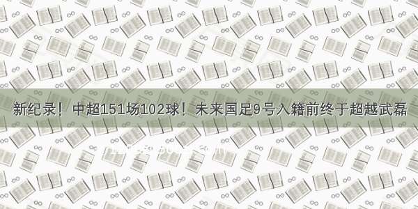 新纪录！中超151场102球！未来国足9号入籍前终于超越武磊