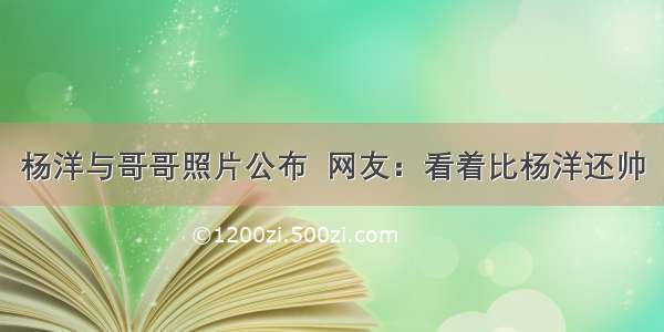 杨洋与哥哥照片公布  网友：看着比杨洋还帅