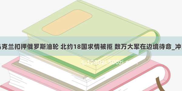 乌克兰扣押俄罗斯油轮 北约18国求情被拒 数万大军在边境待命_冲突