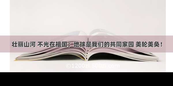 壮丽山河 不光在祖国；地球是我们的共同家园 美轮美奂！