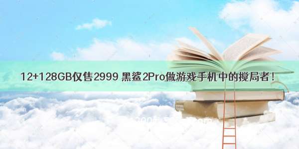 12+128GB仅售2999 黑鲨2Pro做游戏手机中的搅局者！