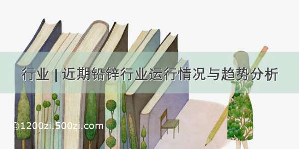 行业 | 近期铅锌行业运行情况与趋势分析