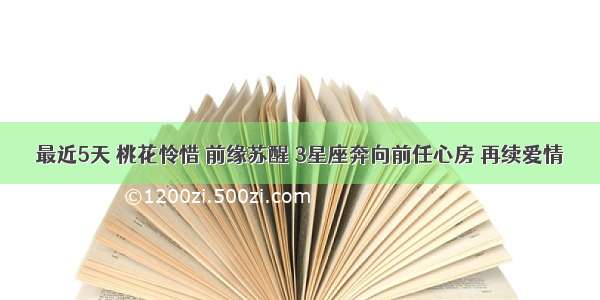 最近5天 桃花怜惜 前缘苏醒 3星座奔向前任心房 再续爱情