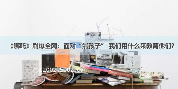 《哪吒》刷爆全网：面对“熊孩子” 我们用什么来教育他们？