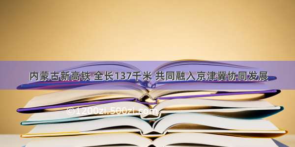 内蒙古新高铁 全长137千米 共同融入京津冀协同发展