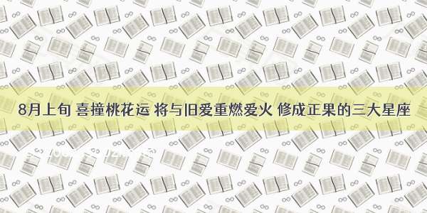 8月上旬 喜撞桃花运 将与旧爱重燃爱火 修成正果的三大星座