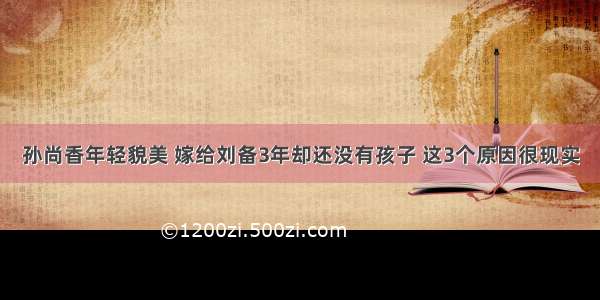 孙尚香年轻貌美 嫁给刘备3年却还没有孩子 这3个原因很现实