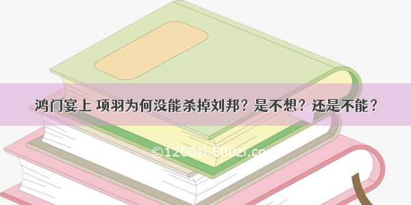 鸿门宴上 项羽为何没能杀掉刘邦？是不想？还是不能？