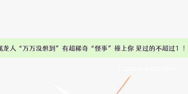 大金龙：属龙人“万万没想到”有超稀奇“怪事”撞上你 见过的不超过1％！可怕至极！